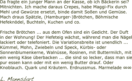 Da fragte ein junger Mann an der Kasse, ob ich Bäckerin sei? Mitnichten. Ich mache daraus Crepes, habe Maggi-Fix durch Mehl und Gewürze ersetzt, binde damit Soßen und Gemüse. Mach draus Spätzle, (Hamburger-)Brötchen, Böhmische Hefeknödel, Buchteln, Kuchen und co.

Frische Brötchen ... aus dem Ofen sind ein Gedicht. Der Duft in der Wohnung! Der Hefeteig wächst, während man die Nägel lackiert oder telefoniert. Die Variationsbreite ist unendlich ... Kümmel, Mohn, Zwiebeln und Speck, Kürbis- oder Sonnenblumenkerne, Walnüsse, Rosinen, mit Buttermilch, mit ein wenig Käse überbacken ... die sind so lecker, dass man sie pur essen kann oder mit ein wenig Butter drauf. Oder Knoblauch. Quark und Kräutern. Erdnussmus. Marmelade ∞∞  L. Mannsbart 