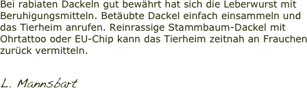 Bei rabiaten Dackeln gut bewährt hat sich die Leberwurst mit Beruhigungsmitteln. Betäubte Dackel einfach einsammeln und das Tierheim anrufen. Reinrassige Stammbaum-Dackel mit Ohrtattoo oder EU-Chip kann das Tierheim zeitnah an Frauchen zurück vermitteln.

L. Mannsbart